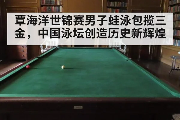 覃海洋世锦赛男子蛙泳包揽三金，中国泳坛创造历史新辉煌